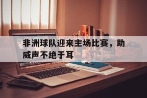 金年会部门-包含非洲球队迎来主场比赛，助威声不绝于耳的词条