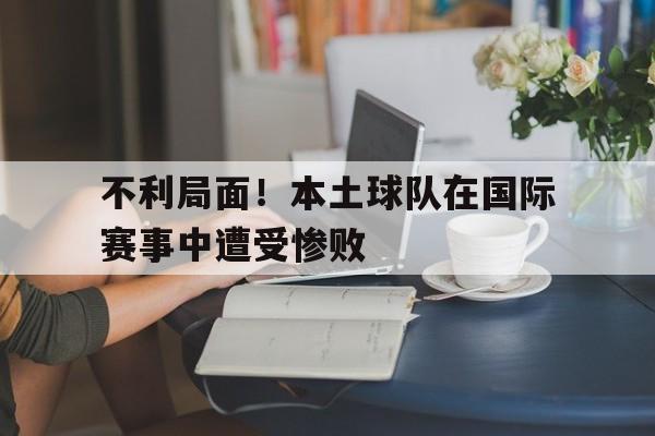 不利局面!本土球队在国际赛事中遭受惨败威胁 不利局面!本土球队在国际赛事中遭受惨败威胁